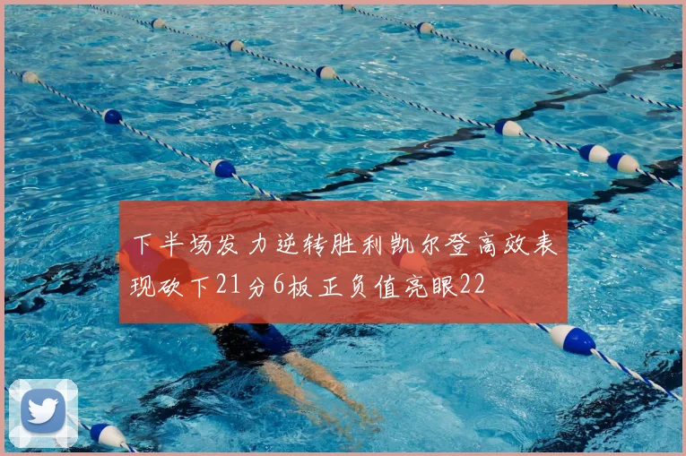 下半场发力逆转胜利凯尔登高效表现砍下21分6板正负值亮眼22