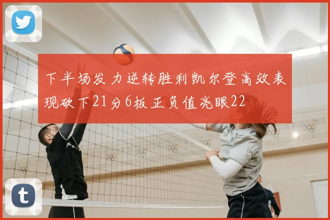 下半场发力逆转胜利凯尔登高效表现砍下21分6板正负值亮眼22