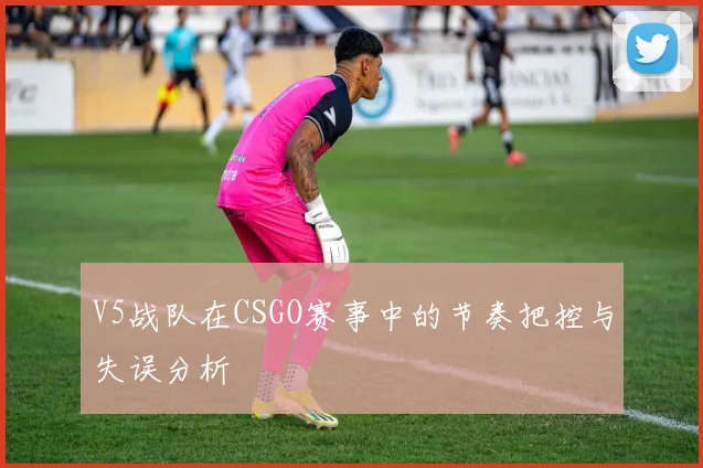 V5战队在CSGO赛事中的节奏把控与失误分析