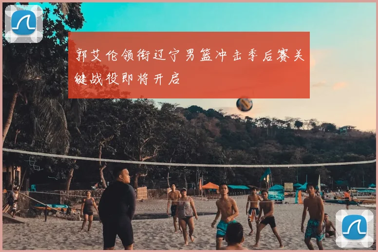 郭艾伦领衔辽宁男篮冲击季后赛关键战役即将开启