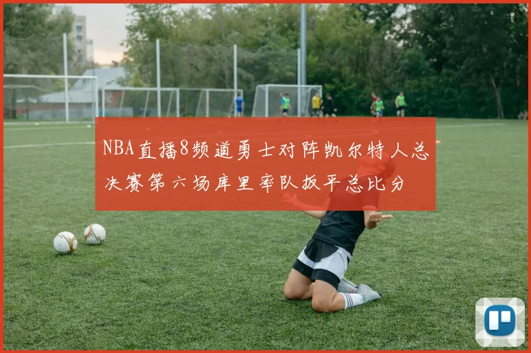NBA直播8频道勇士对阵凯尔特人总决赛第六场库里率队扳平总比分