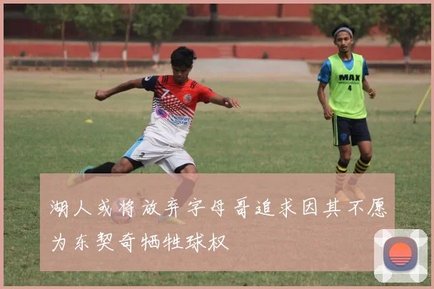 湖人或将放弃字母哥追求因其不愿为东契奇牺牲球权