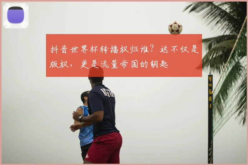 抖音世界杯转播权归谁？这不仅是版权，更是流量帝国的钥匙