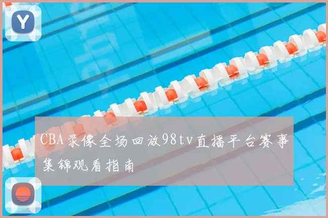 CBA录像全场回放98tv直播平台赛事集锦观看指南