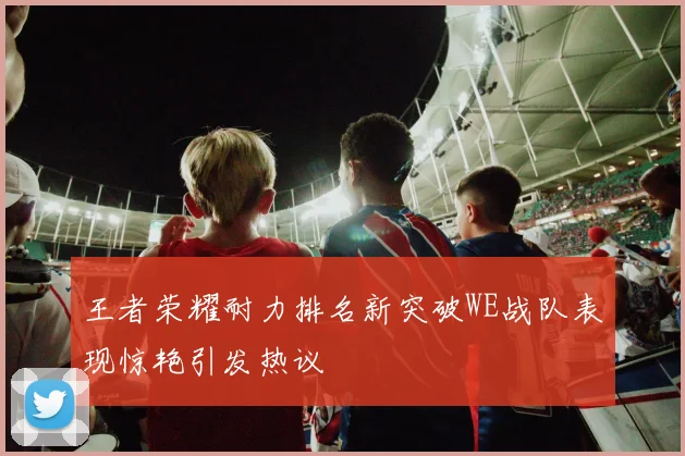 王者荣耀耐力排名新突破WE战队表现惊艳引发热议