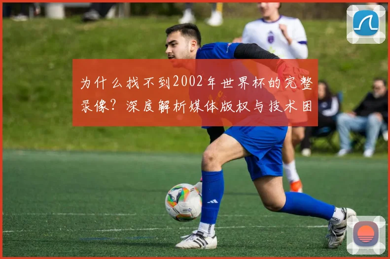 为什么找不到2002年世界杯的完整录像？深度解析媒体版权与技术困局