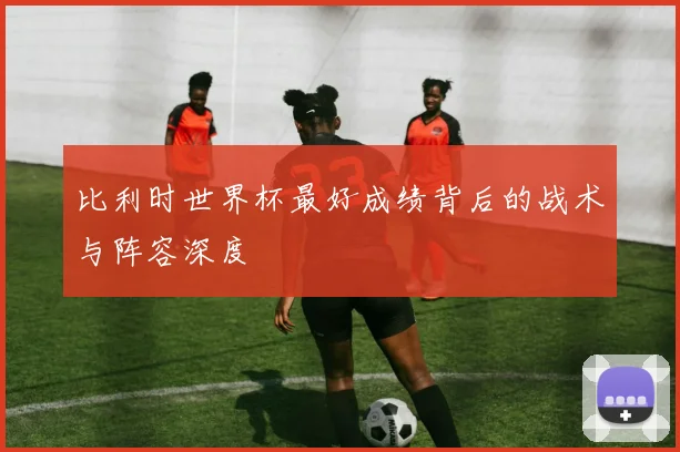 比利时世界杯最好成绩背后的战术与阵容深度