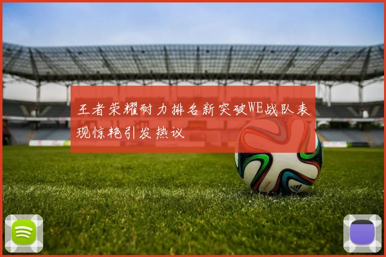 王者荣耀耐力排名新突破WE战队表现惊艳引发热议