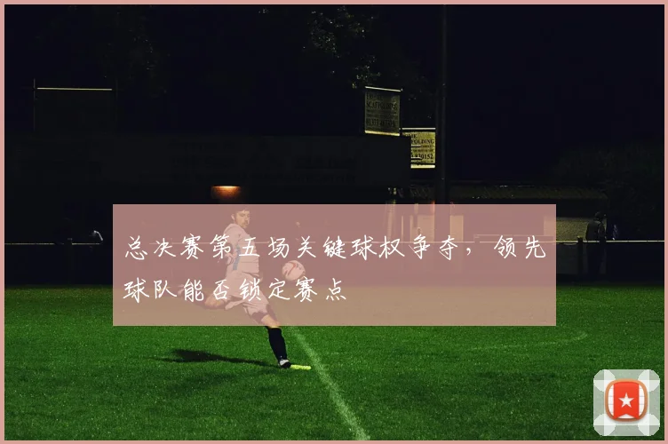 总决赛第五场关键球权争夺,领先球队能否锁定赛点