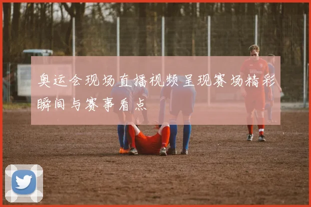奥运会现场直播视频呈现赛场精彩瞬间与赛事看点