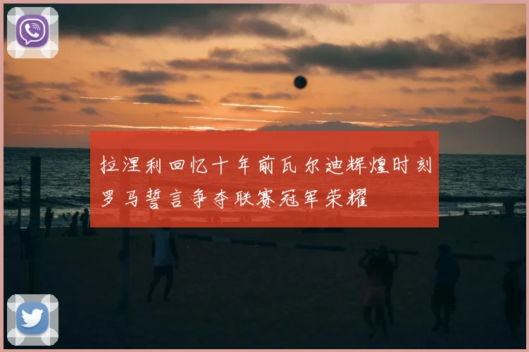 拉涅利回忆十年前瓦尔迪辉煌时刻罗马誓言争夺联赛冠军荣耀