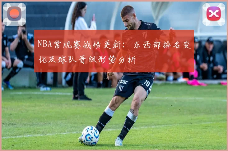 NBA常规赛战绩更新：东西部排名变化及球队晋级形势分析