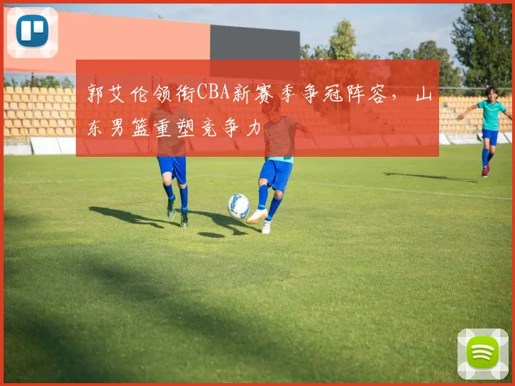 郭艾伦领衔CBA新赛季争冠阵容，山东男篮重塑竞争力