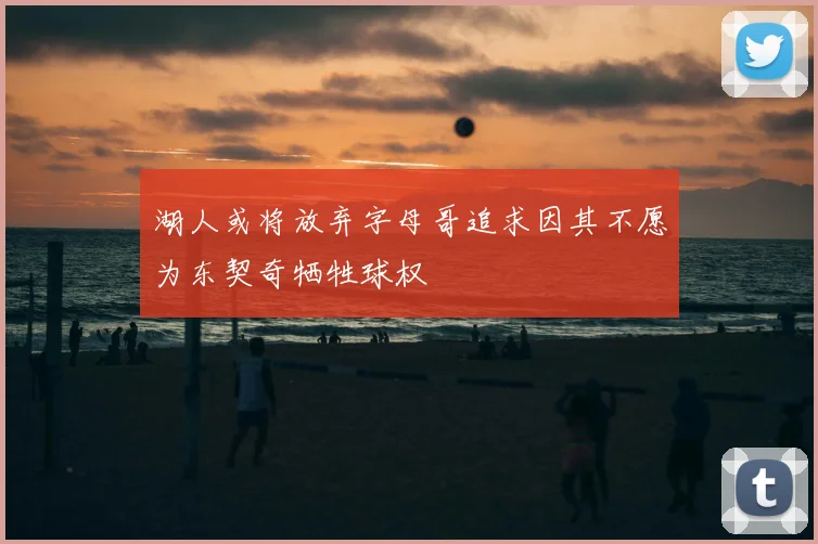 湖人或将放弃字母哥追求因其不愿为东契奇牺牲球权