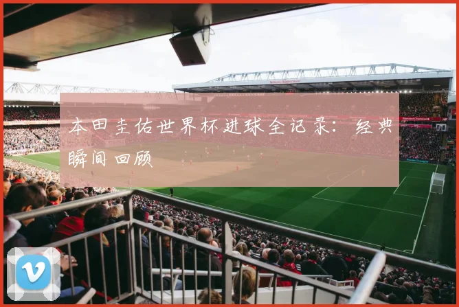本田圭佑世界杯进球全记录：经典瞬间回顾