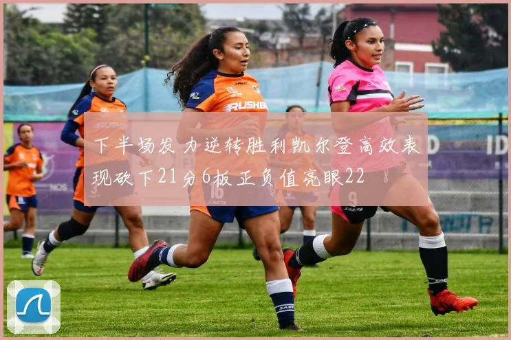 下半场发力逆转胜利凯尔登高效表现砍下21分6板正负值亮眼22