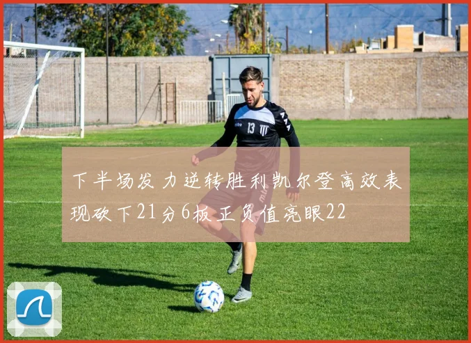 下半场发力逆转胜利凯尔登高效表现砍下21分6板正负值亮眼22