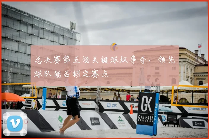 总决赛第五场关键球权争夺，领先球队能否锁定赛点