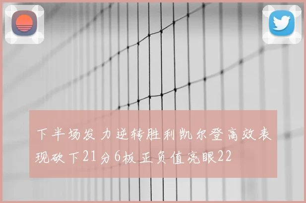 下半场发力逆转胜利凯尔登高效表现砍下21分6板正负值亮眼22
