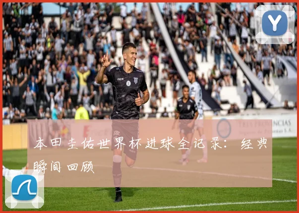本田圭佑世界杯进球全记录：经典瞬间回顾