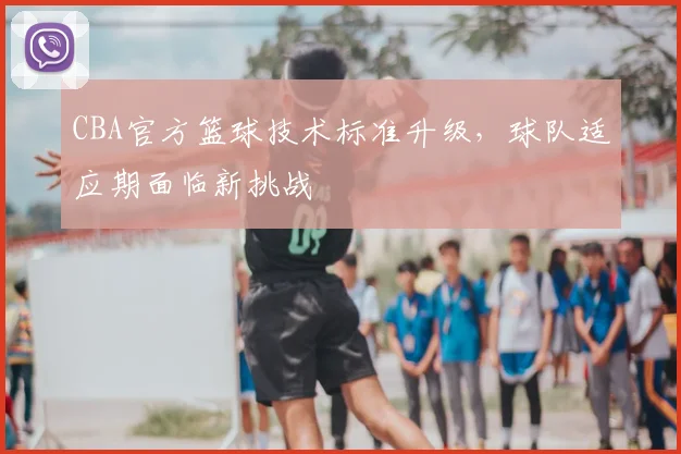 CBA官方篮球技术标准升级，球队适应期面临新挑战