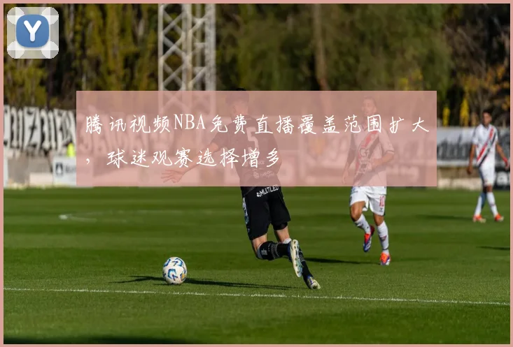 腾讯视频NBA免费直播覆盖范围扩大,球迷观赛选择增多