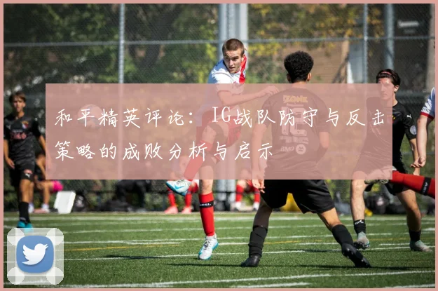和平精英评论:IG战队防守与反击策略的成败分析与启示