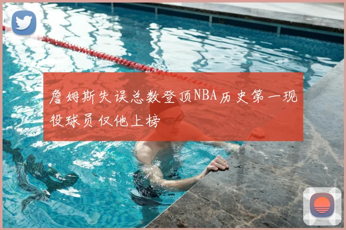 詹姆斯失误总数登顶NBA历史第一现役球员仅他上榜