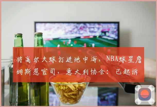 将高尔夫球打进地中海,NBA球星詹姆斯惹官司,意大利协会:已起诉,按刑法或判2-6年