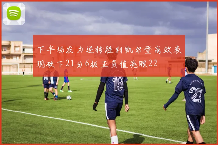 下半场发力逆转胜利凯尔登高效表现砍下21分6板正负值亮眼22