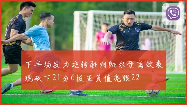 下半场发力逆转胜利凯尔登高效表现砍下21分6板正负值亮眼22