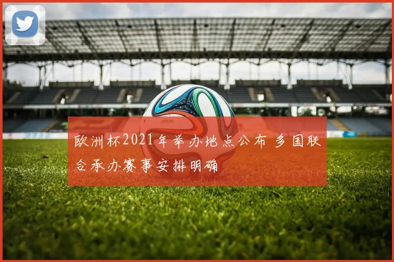 欧洲杯2021年举办地点公布 多国联合承办赛事安排明确