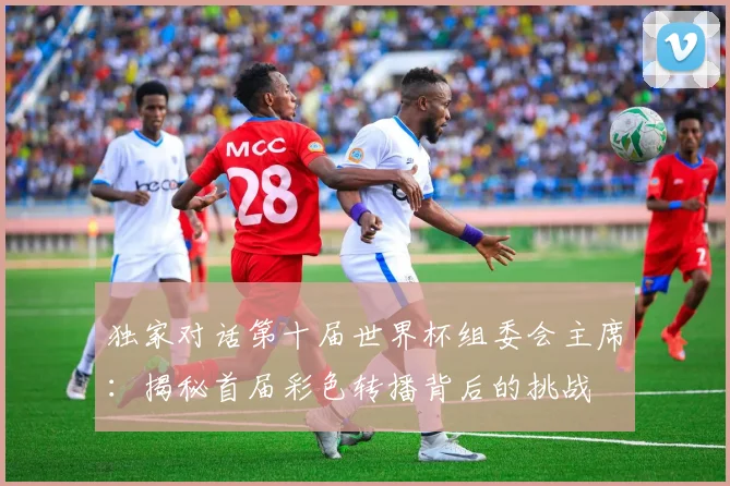 独家对话第十届世界杯组委会主席：揭秘首届彩色转播背后的挑战