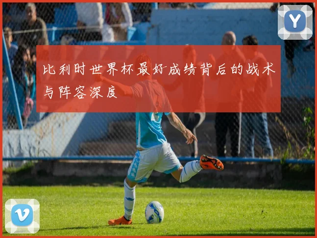 比利时世界杯最好成绩背后的战术与阵容深度
