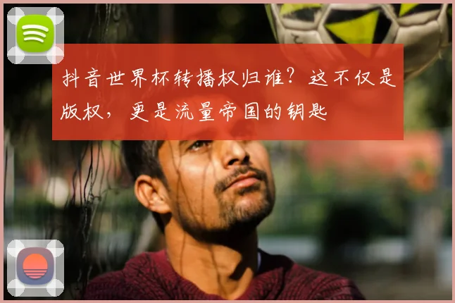 抖音世界杯转播权归谁？这不仅是版权，更是流量帝国的钥匙