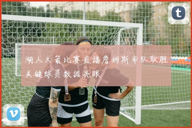 湖人火箭比赛直播詹姆斯率队取胜关键球员数据亮眼
