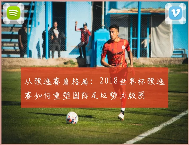 从预选赛看格局:2018世界杯预选赛如何重塑国际足坛势力版图