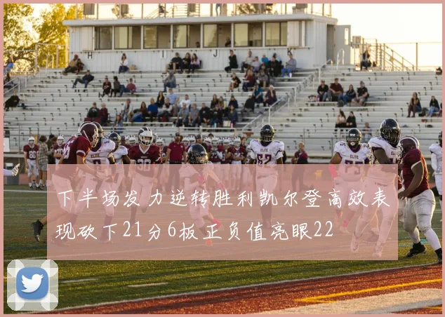 下半场发力逆转胜利凯尔登高效表现砍下21分6板正负值亮眼22
