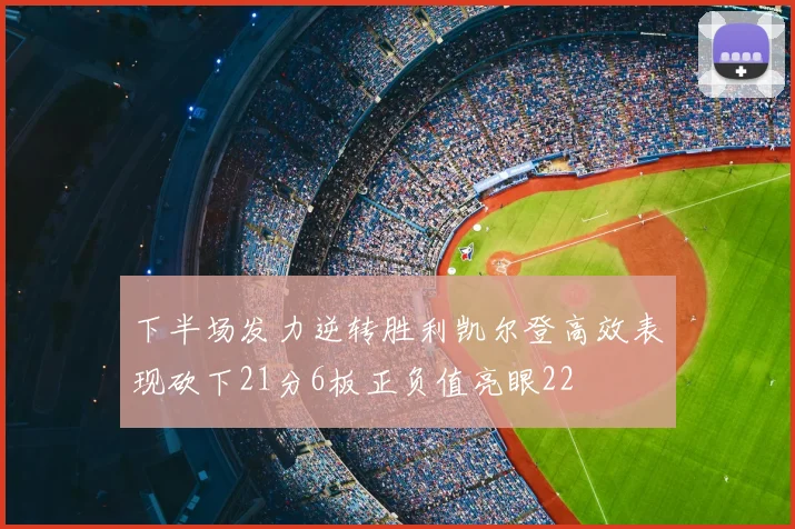 下半场发力逆转胜利凯尔登高效表现砍下21分6板正负值亮眼22