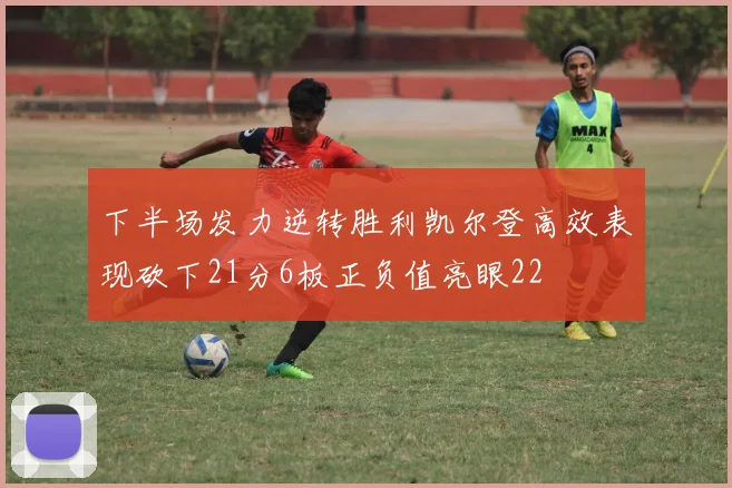 下半场发力逆转胜利凯尔登高效表现砍下21分6板正负值亮眼22