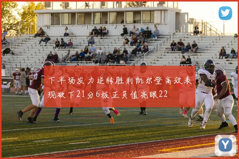 下半场发力逆转胜利凯尔登高效表现砍下21分6板正负值亮眼22