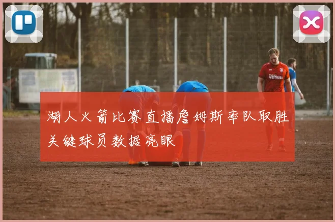 湖人火箭比赛直播詹姆斯率队取胜关键球员数据亮眼