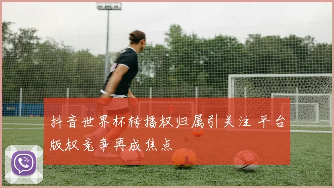 抖音世界杯转播权归属引关注 平台版权竞争再成焦点