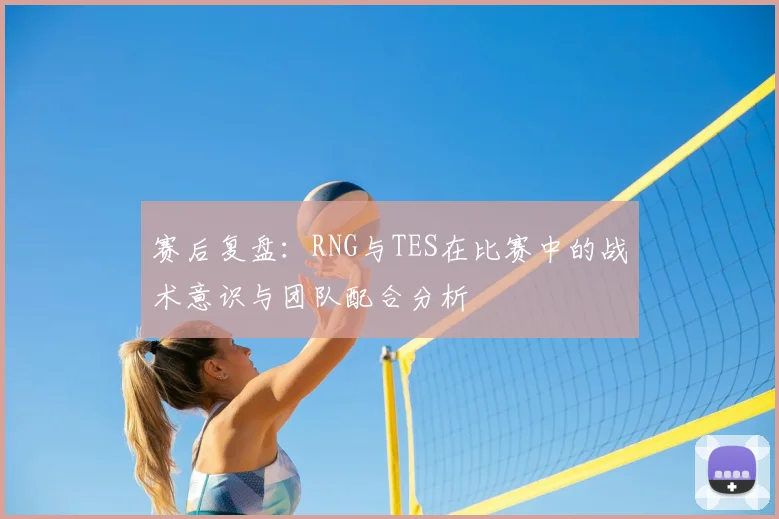 赛后复盘：RNG与TES在比赛中的战术意识与团队配合分析