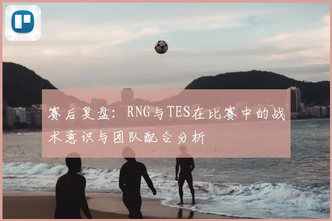 赛后复盘：RNG与TES在比赛中的战术意识与团队配合分析