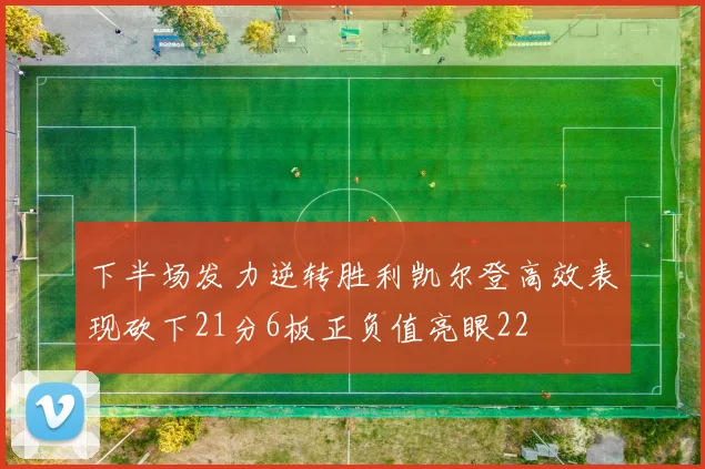 下半场发力逆转胜利凯尔登高效表现砍下21分6板正负值亮眼22