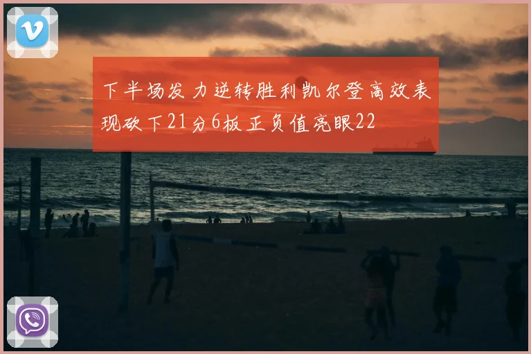 下半场发力逆转胜利凯尔登高效表现砍下21分6板正负值亮眼22