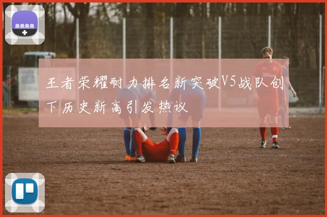王者荣耀耐力排名新突破V5战队创下历史新高引发热议