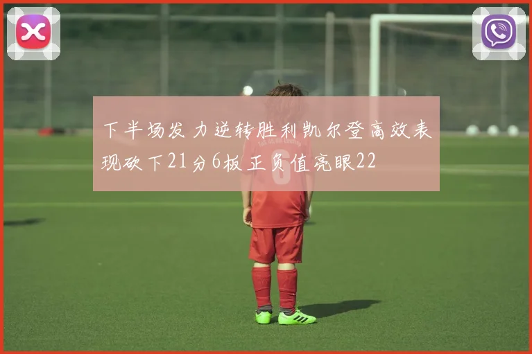 下半场发力逆转胜利凯尔登高效表现砍下21分6板正负值亮眼22