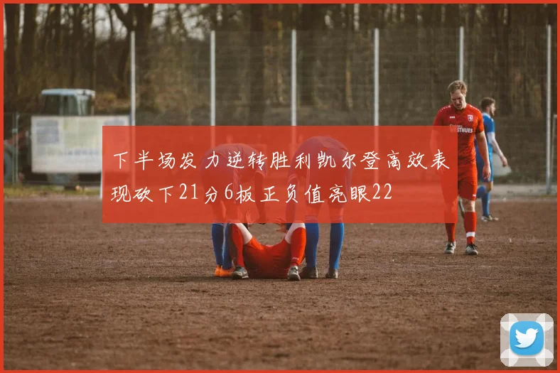 下半场发力逆转胜利凯尔登高效表现砍下21分6板正负值亮眼22